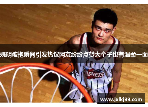 姚明被抱瞬间引发热议网友纷纷点赞大个子也有温柔一面